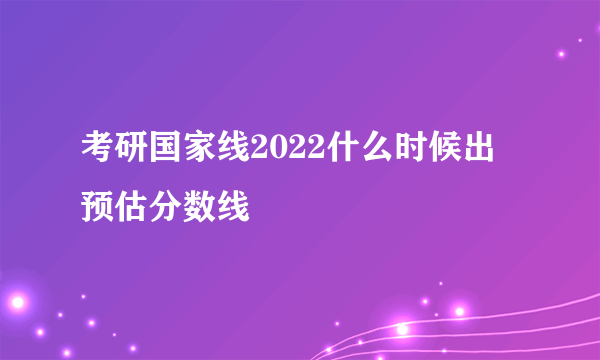 考研国家线2022什么时候出 预估分数线