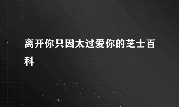 离开你只因太过爱你的芝士百科