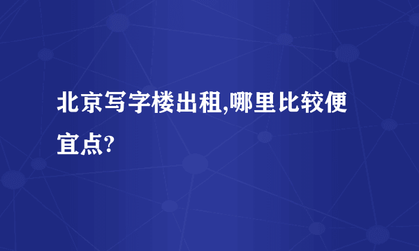 北京写字楼出租,哪里比较便宜点?