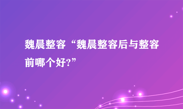 魏晨整容“魏晨整容后与整容前哪个好?”