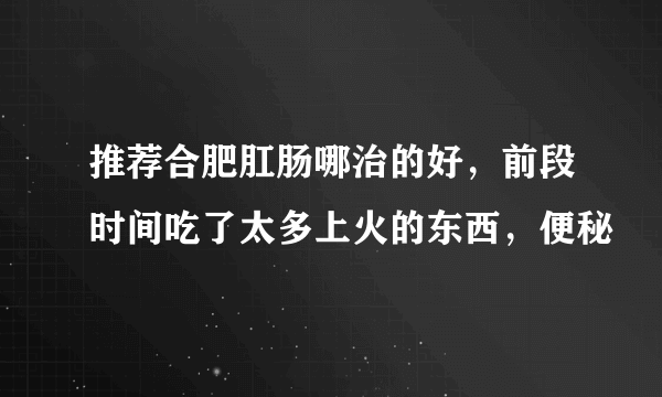 推荐合肥肛肠哪治的好，前段时间吃了太多上火的东西，便秘
