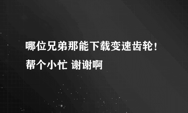 哪位兄弟那能下载变速齿轮！帮个小忙 谢谢啊