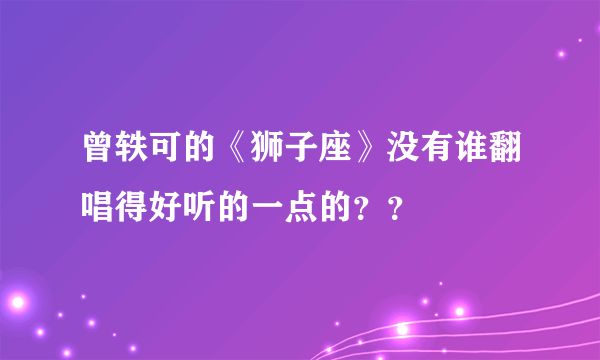 曾轶可的《狮子座》没有谁翻唱得好听的一点的？？