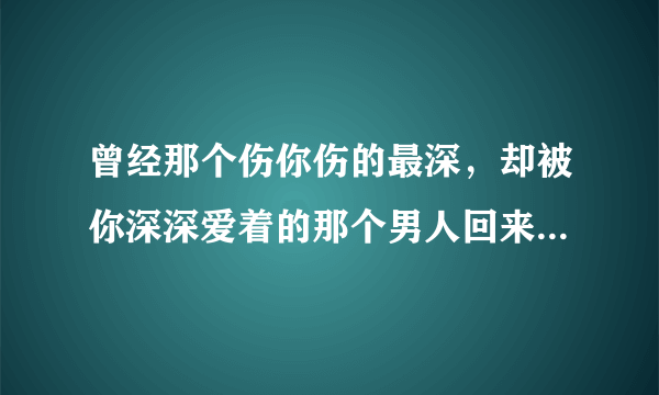 曾经那个伤你伤的最深，却被你深深爱着的那个男人回来找你，你会怎么做？