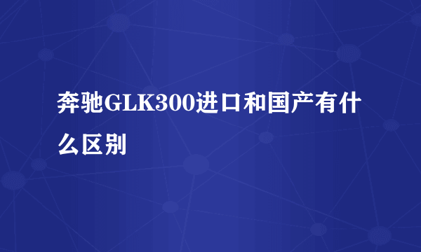 奔驰GLK300进口和国产有什么区别