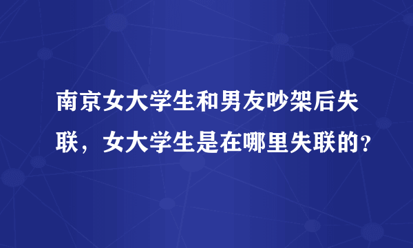 南京女大学生和男友吵架后失联，女大学生是在哪里失联的？