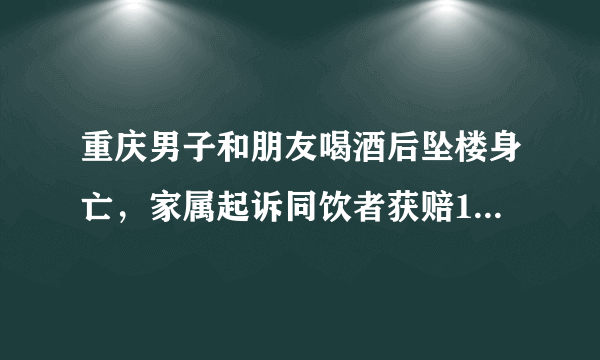 重庆男子和朋友喝酒后坠楼身亡，家属起诉同饮者获赔17万，这是为何？