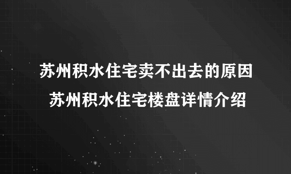苏州积水住宅卖不出去的原因  苏州积水住宅楼盘详情介绍