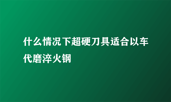 什么情况下超硬刀具适合以车代磨淬火钢