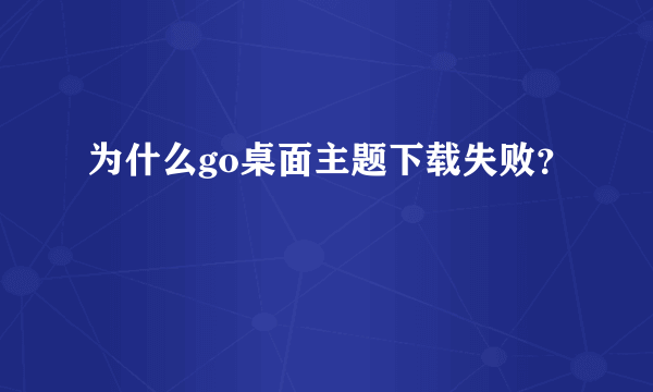 为什么go桌面主题下载失败？