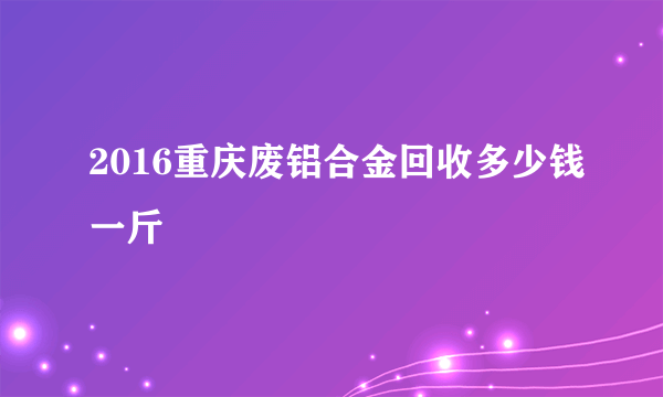 2016重庆废铝合金回收多少钱一斤