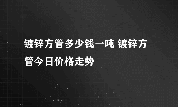 镀锌方管多少钱一吨 镀锌方管今日价格走势