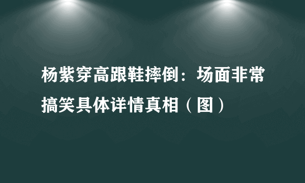 杨紫穿高跟鞋摔倒：场面非常搞笑具体详情真相（图）