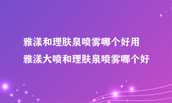 雅漾和理肤泉喷雾哪个好用 雅漾大喷和理肤泉喷雾哪个好