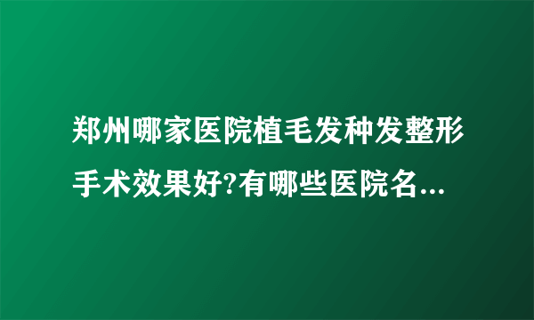 郑州哪家医院植毛发种发整形手术效果好?有哪些医院名单双手奉上!