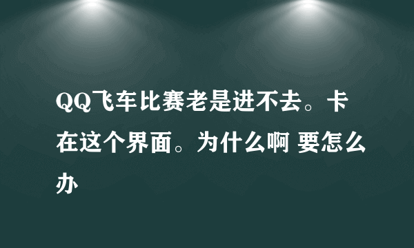 QQ飞车比赛老是进不去。卡在这个界面。为什么啊 要怎么办