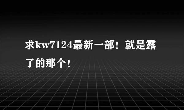 求kw7124最新一部！就是露了的那个！