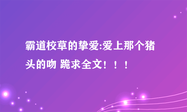 霸道校草的挚爱:爱上那个猪头的吻 跪求全文！！！