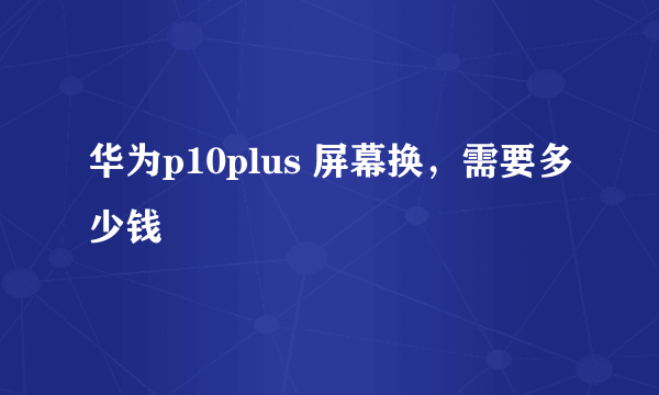 华为p10plus 屏幕换，需要多少钱