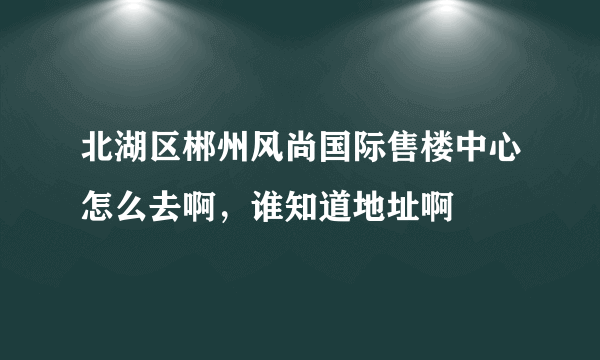 北湖区郴州风尚国际售楼中心怎么去啊，谁知道地址啊