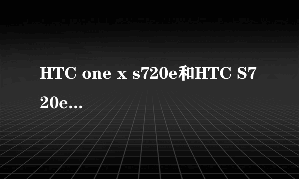 HTC one x s720e和HTC S720e G23 One X 怎么了解都不知道这两款手机到底有哪些不同 （也可以说是优势）