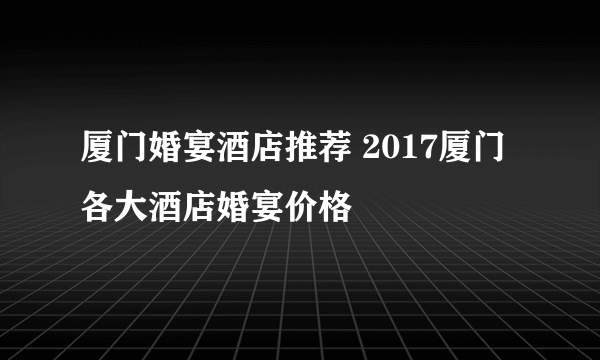厦门婚宴酒店推荐 2017厦门各大酒店婚宴价格