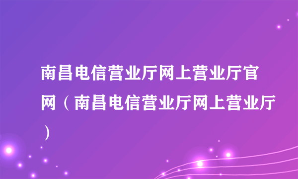 南昌电信营业厅网上营业厅官网（南昌电信营业厅网上营业厅）