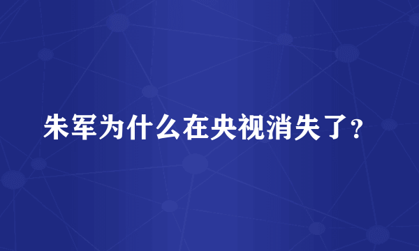 朱军为什么在央视消失了？