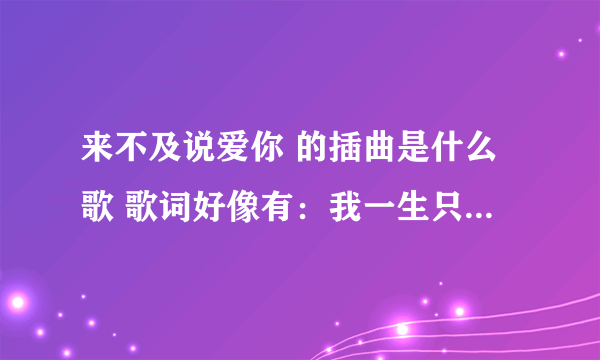 来不及说爱你 的插曲是什么歌 歌词好像有：我一生只能爱一个