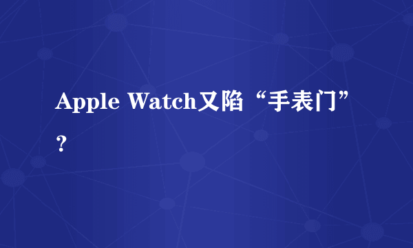Apple Watch又陷“手表门”？