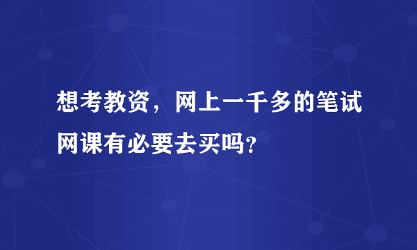 想考教资，网上一千多的笔试网课有必要去买吗？