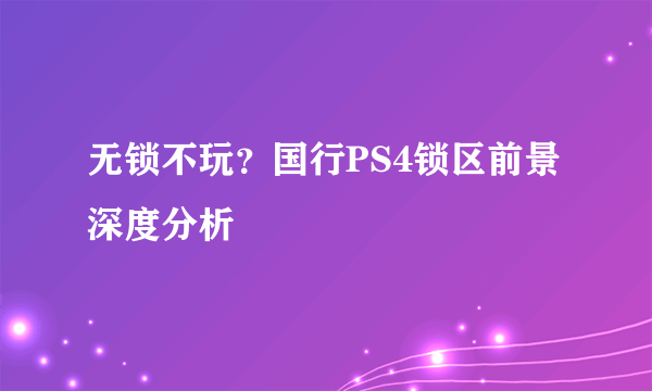 无锁不玩？国行PS4锁区前景深度分析