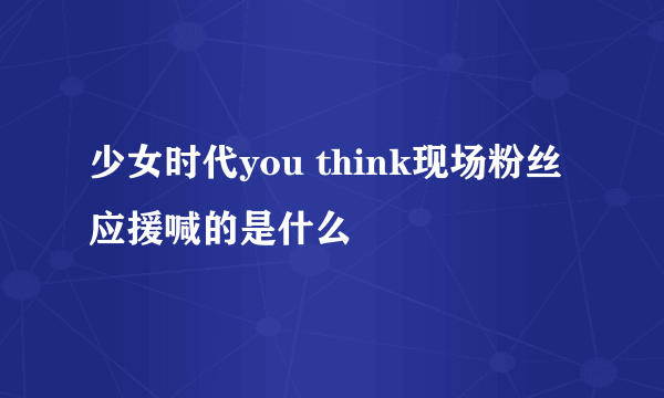 少女时代you think现场粉丝 应援喊的是什么