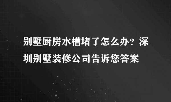 别墅厨房水槽堵了怎么办？深圳别墅装修公司告诉您答案