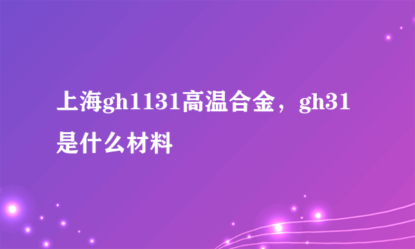 上海gh1131高温合金，gh31是什么材料