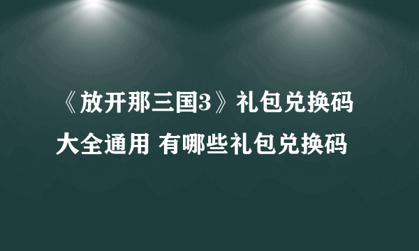 《放开那三国3》礼包兑换码大全通用 有哪些礼包兑换码