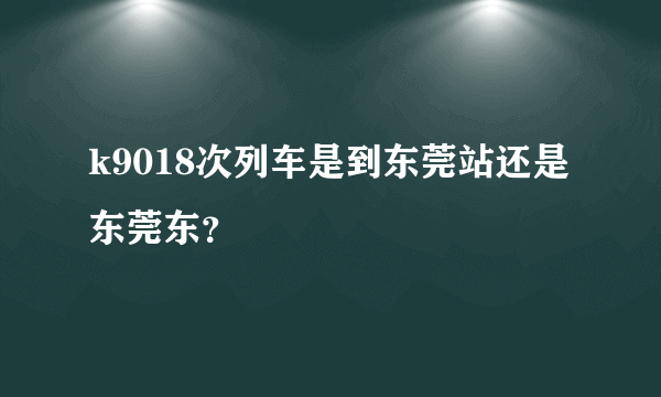k9018次列车是到东莞站还是东莞东？