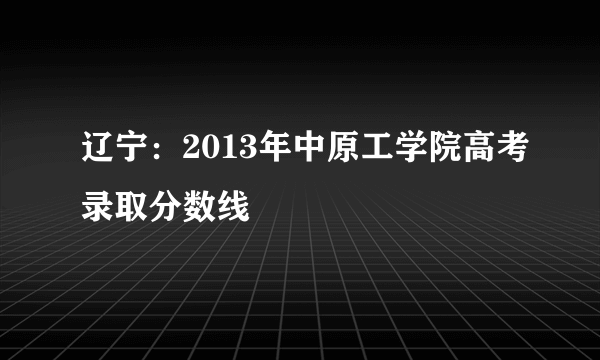 辽宁：2013年中原工学院高考录取分数线