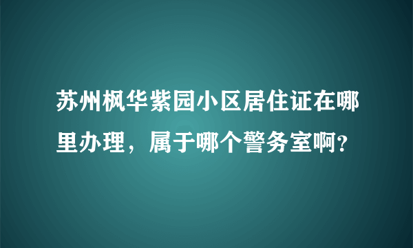 苏州枫华紫园小区居住证在哪里办理，属于哪个警务室啊？