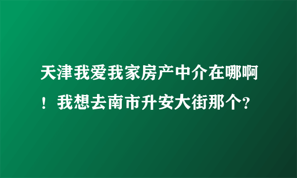 天津我爱我家房产中介在哪啊！我想去南市升安大街那个？