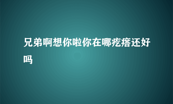 兄弟啊想你啦你在哪疙瘩还好吗