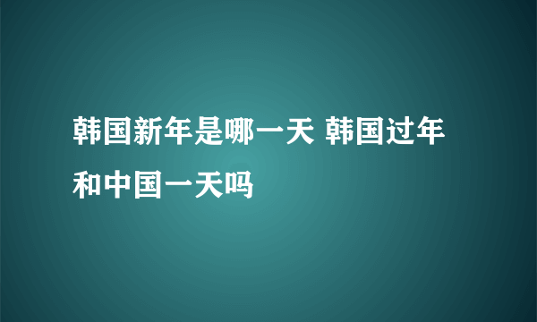 韩国新年是哪一天 韩国过年和中国一天吗