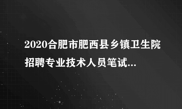 2020合肥市肥西县乡镇卫生院招聘专业技术人员笔试工作通知
