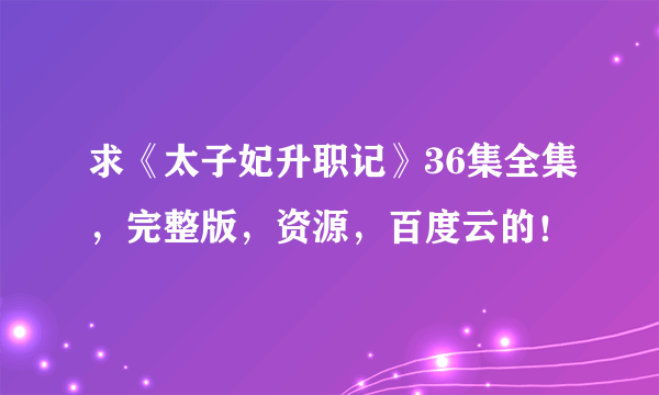 求《太子妃升职记》36集全集，完整版，资源，百度云的！