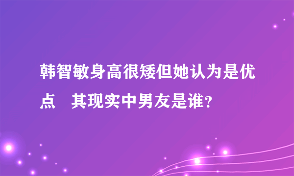 韩智敏身高很矮但她认为是优点   其现实中男友是谁？