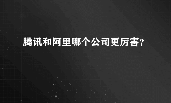 腾讯和阿里哪个公司更厉害？