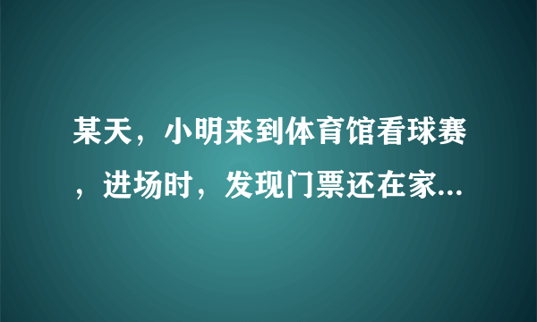 某天，小明来到体育馆看球赛，进场时，发现门票还在家里，此时离比赛开始还有25分钟，于是立即步行回家取？