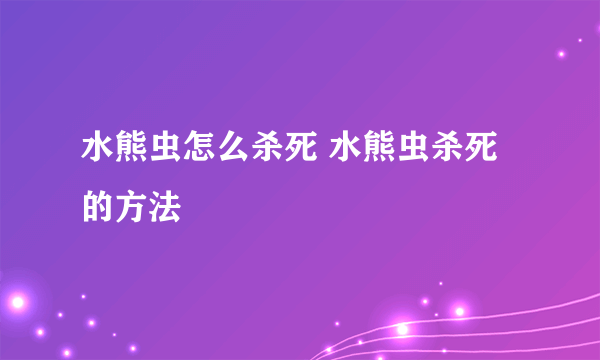 水熊虫怎么杀死 水熊虫杀死的方法