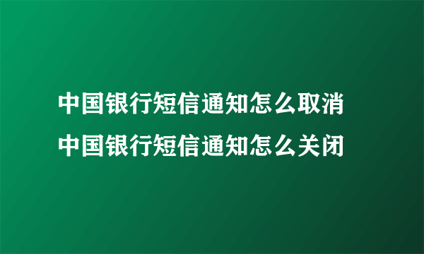 中国银行短信通知怎么取消 中国银行短信通知怎么关闭