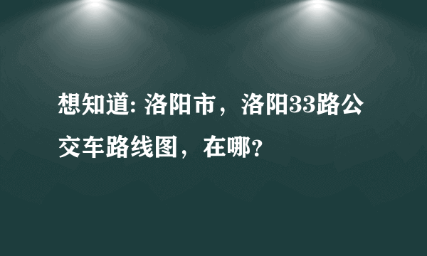 想知道: 洛阳市，洛阳33路公交车路线图，在哪？